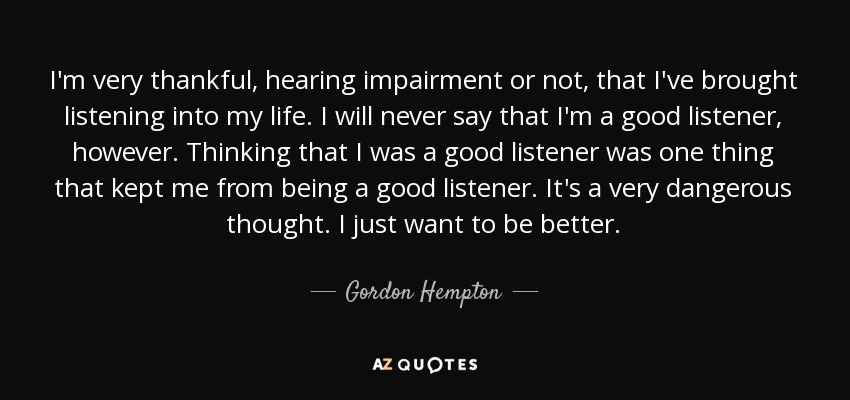 I'm very thankful, hearing impairment or not, that I've brought listening into my life. I will never say that I'm a good listener, however. Thinking that I was a good listener was one thing that kept me from being a good listener. It's a very dangerous thought. I just want to be better. - Gordon Hempton