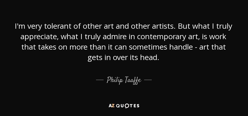 I'm very tolerant of other art and other artists. But what I truly appreciate, what I truly admire in contemporary art, is work that takes on more than it can sometimes handle - art that gets in over its head. - Philip Taaffe