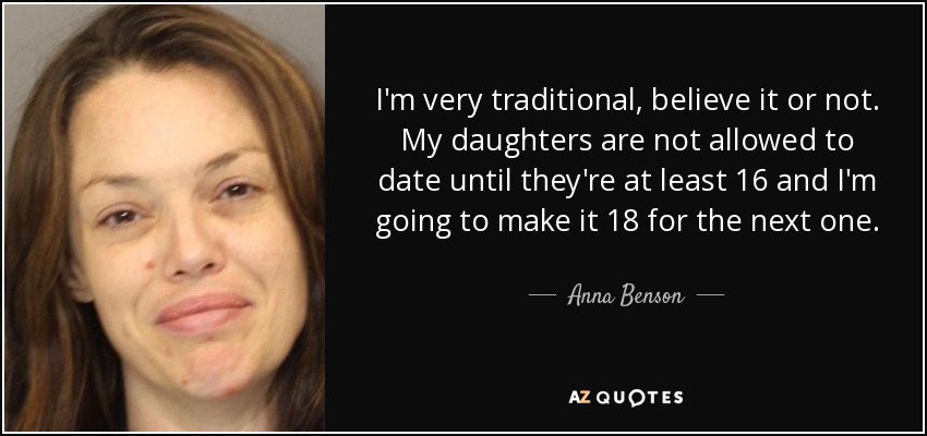 I'm very traditional, believe it or not. My daughters are not allowed to date until they're at least 16 and I'm going to make it 18 for the next one. - Anna Benson