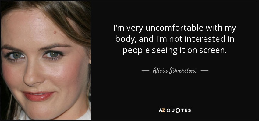 I'm very uncomfortable with my body, and I'm not interested in people seeing it on screen. - Alicia Silverstone