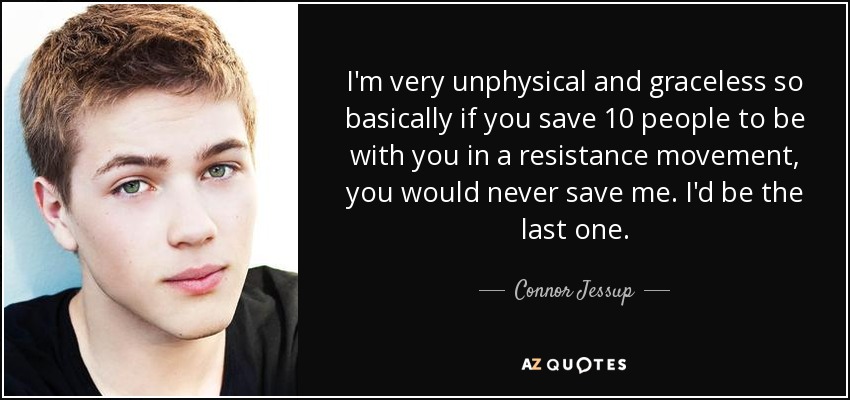 I'm very unphysical and graceless so basically if you save 10 people to be with you in a resistance movement, you would never save me. I'd be the last one. - Connor Jessup