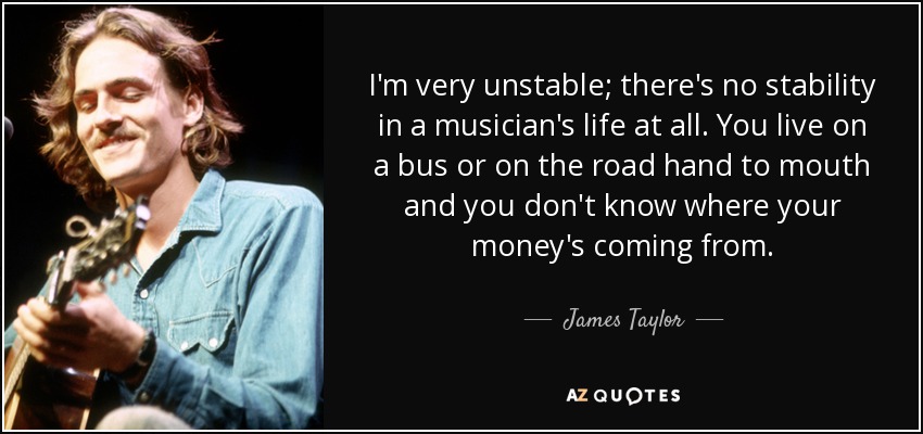 I'm very unstable; there's no stability in a musician's life at all. You live on a bus or on the road hand to mouth and you don't know where your money's coming from. - James Taylor