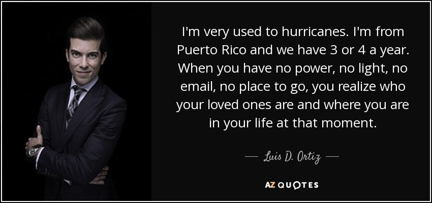 I'm very used to hurricanes. I'm from Puerto Rico and we have 3 or 4 a year. When you have no power, no light, no email, no place to go, you realize who your loved ones are and where you are in your life at that moment. - Luis D. Ortiz