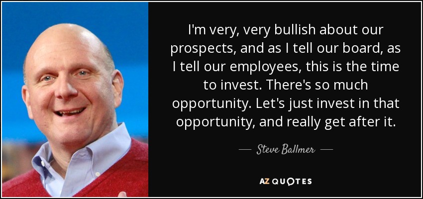I'm very, very bullish about our prospects, and as I tell our board, as I tell our employees, this is the time to invest. There's so much opportunity. Let's just invest in that opportunity, and really get after it. - Steve Ballmer