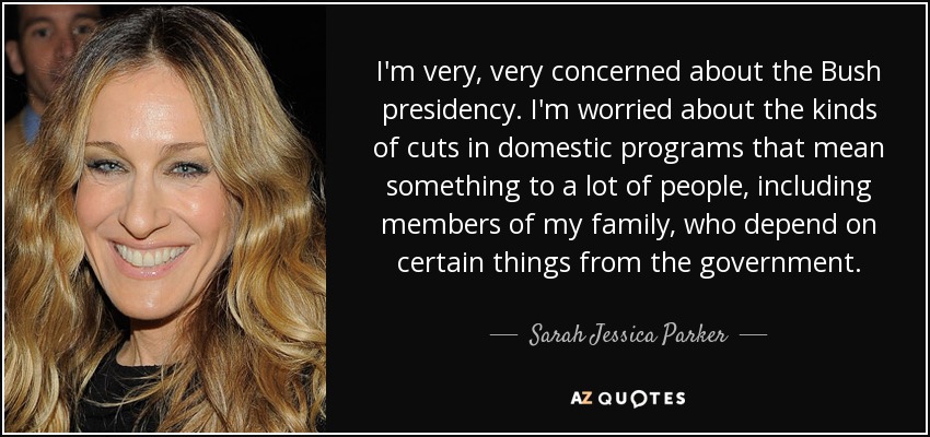 I'm very, very concerned about the Bush presidency. I'm worried about the kinds of cuts in domestic programs that mean something to a lot of people, including members of my family, who depend on certain things from the government. - Sarah Jessica Parker