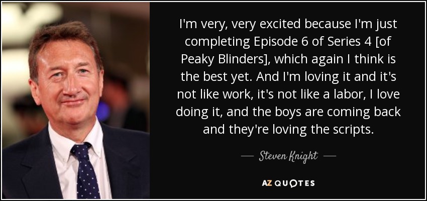 I'm very, very excited because I'm just completing Episode 6 of Series 4 [of Peaky Blinders], which again I think is the best yet. And I'm loving it and it's not like work, it's not like a labor, I love doing it, and the boys are coming back and they're loving the scripts. - Steven Knight