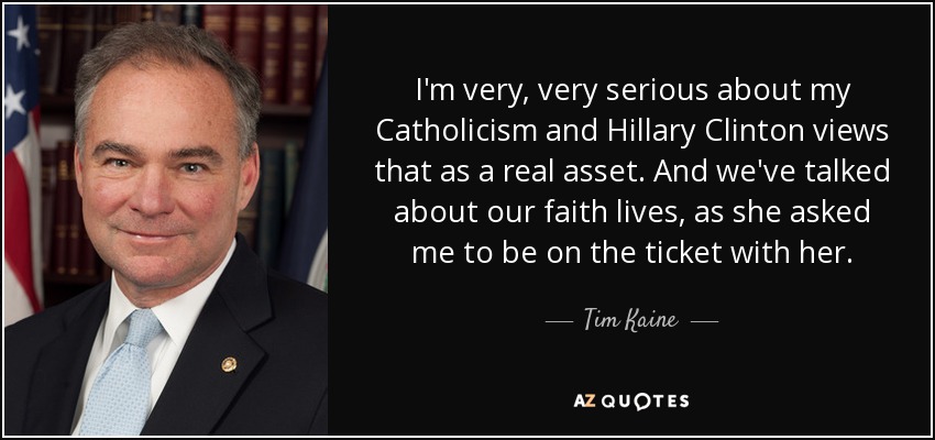 I'm very, very serious about my Catholicism and Hillary Clinton views that as a real asset. And we've talked about our faith lives, as she asked me to be on the ticket with her. - Tim Kaine