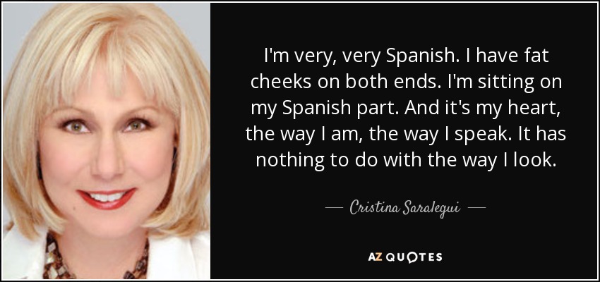 I'm very, very Spanish. I have fat cheeks on both ends. I'm sitting on my Spanish part. And it's my heart, the way I am, the way I speak. It has nothing to do with the way I look. - Cristina Saralegui