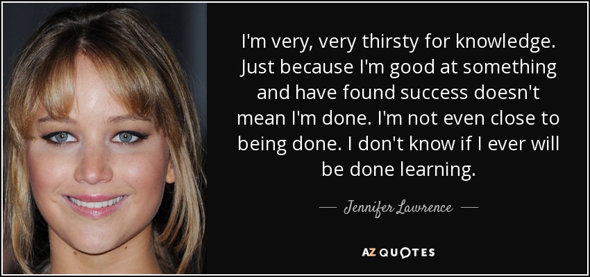 I'm very, very thirsty for knowledge. Just because I'm good at something and have found success doesn't mean I'm done. I'm not even close to being done. I don't know if I ever will be done learning. - Jennifer Lawrence