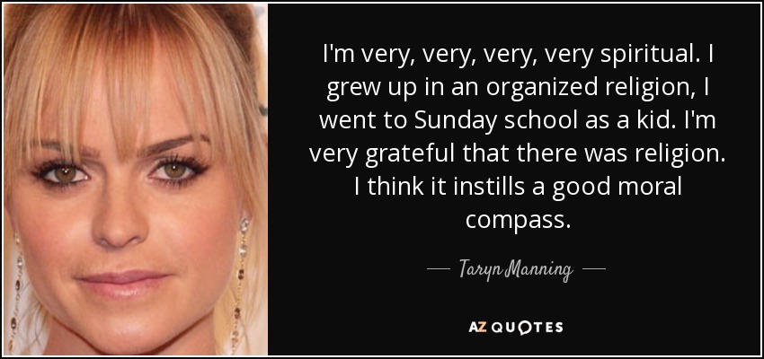 I'm very, very, very, very spiritual. I grew up in an organized religion, I went to Sunday school as a kid. I'm very grateful that there was religion. I think it instills a good moral compass. - Taryn Manning