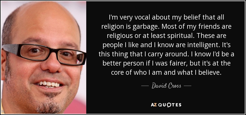 I'm very vocal about my belief that all religion is garbage. Most of my friends are religious or at least spiritual. These are people I like and I know are intelligent. It's this thing that I carry around. I know I'd be a better person if I was fairer, but it's at the core of who I am and what I believe. - David Cross
