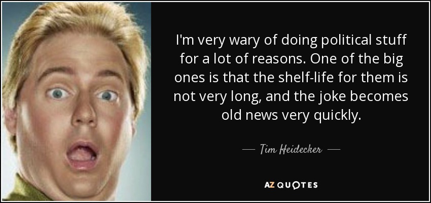 I'm very wary of doing political stuff for a lot of reasons. One of the big ones is that the shelf-life for them is not very long, and the joke becomes old news very quickly. - Tim Heidecker