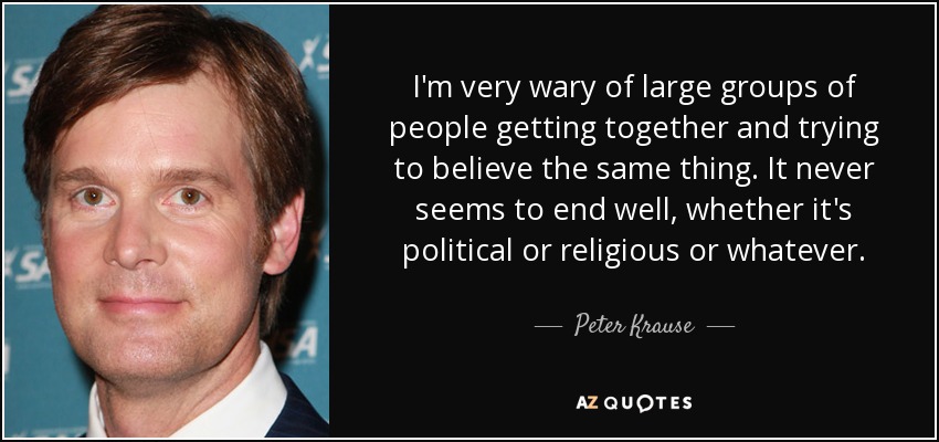 I'm very wary of large groups of people getting together and trying to believe the same thing. It never seems to end well, whether it's political or religious or whatever. - Peter Krause