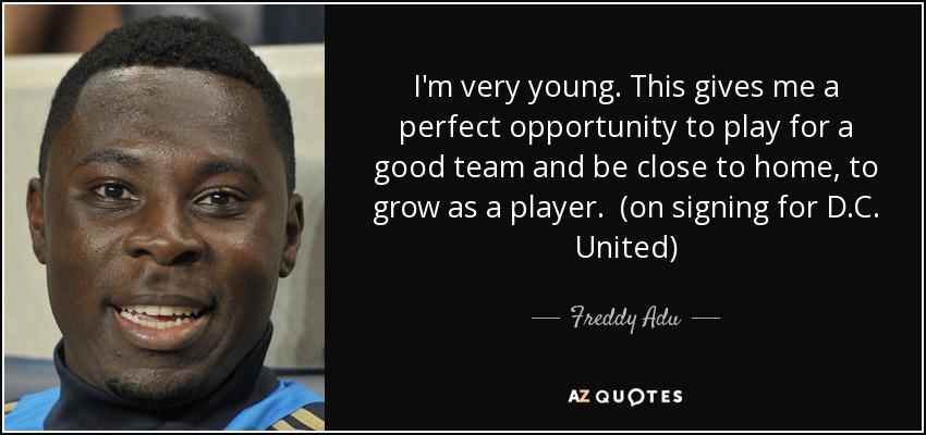 I'm very young. This gives me a perfect opportunity to play for a good team and be close to home, to grow as a player. (on signing for D.C. United) - Freddy Adu