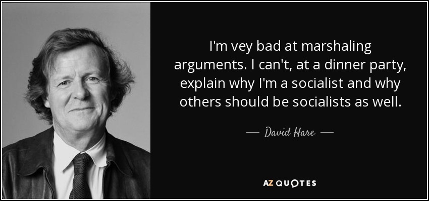 I'm vey bad at marshaling arguments. I can't, at a dinner party, explain why I'm a socialist and why others should be socialists as well. - David Hare