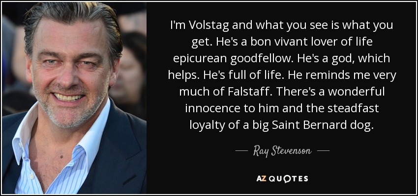 I'm Volstag and what you see is what you get. He's a bon vivant lover of life epicurean goodfellow. He's a god, which helps. He's full of life. He reminds me very much of Falstaff. There's a wonderful innocence to him and the steadfast loyalty of a big Saint Bernard dog. - Ray Stevenson