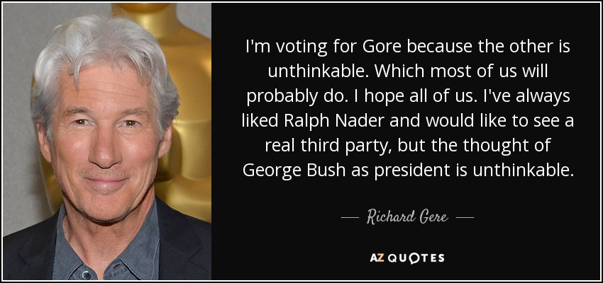 I'm voting for Gore because the other is unthinkable. Which most of us will probably do. I hope all of us. I've always liked Ralph Nader and would like to see a real third party, but the thought of George Bush as president is unthinkable. - Richard Gere