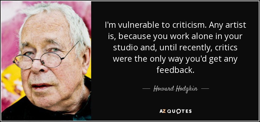 I'm vulnerable to criticism. Any artist is, because you work alone in your studio and, until recently, critics were the only way you'd get any feedback. - Howard Hodgkin