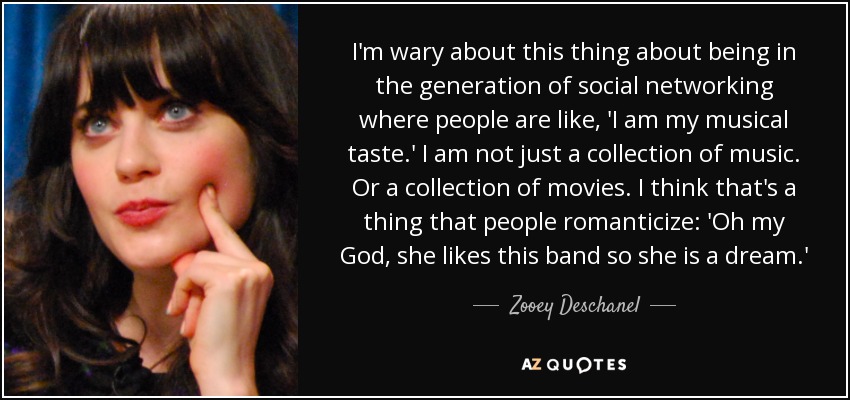 I'm wary about this thing about being in the generation of social networking where people are like, 'I am my musical taste.' I am not just a collection of music. Or a collection of movies. I think that's a thing that people romanticize: 'Oh my God, she likes this band so she is a dream.' - Zooey Deschanel