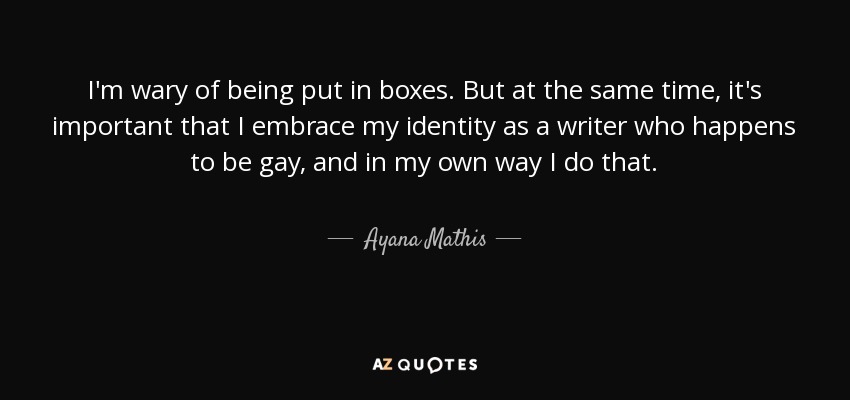 I'm wary of being put in boxes. But at the same time, it's important that I embrace my identity as a writer who happens to be gay, and in my own way I do that. - Ayana Mathis