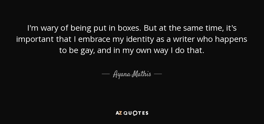 I'm wary of being put in boxes. But at the same time, it's important that I embrace my identity as a writer who happens to be gay, and in my own way I do that. - Ayana Mathis
