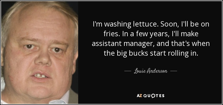 I'm washing lettuce. Soon, I'll be on fries. In a few years, I'll make assistant manager, and that's when the big bucks start rolling in. - Louie Anderson