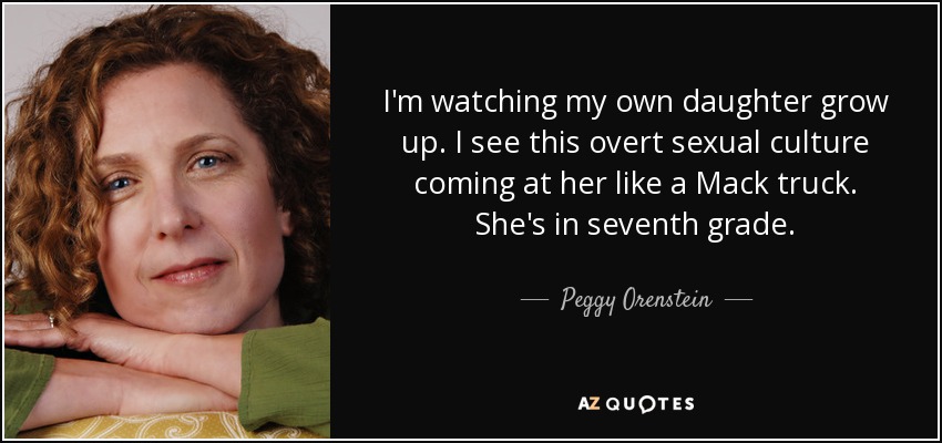 I'm watching my own daughter grow up. I see this overt sexual culture coming at her like a Mack truck. She's in seventh grade. - Peggy Orenstein