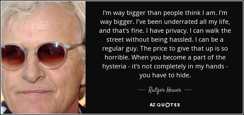 I'm way bigger than people think I am. I'm way bigger. I've been underrated all my life, and that's fine. I have privacy. I can walk the street without being hassled. I can be a regular guy. The price to give that up is so horrible. When you become a part of the hysteria - it's not completely in my hands - you have to hide. - Rutger Hauer