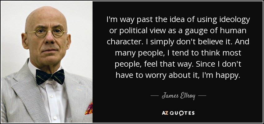 I'm way past the idea of using ideology or political view as a gauge of human character. I simply don't believe it. And many people, I tend to think most people, feel that way. Since I don't have to worry about it, I'm happy. - James Ellroy
