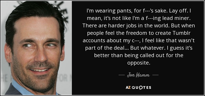 I'm wearing pants, for f---'s sake. Lay off. I mean, it's not like I'm a f---ing lead miner. There are harder jobs in the world. But when people feel the freedom to create Tumblr accounts about my c---, I feel like that wasn't part of the deal ... But whatever. I guess it's better than being called out for the opposite. - Jon Hamm