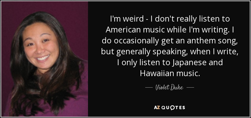 I'm weird - I don't really listen to American music while I'm writing. I do occasionally get an anthem song, but generally speaking, when I write, I only listen to Japanese and Hawaiian music. - Violet Duke