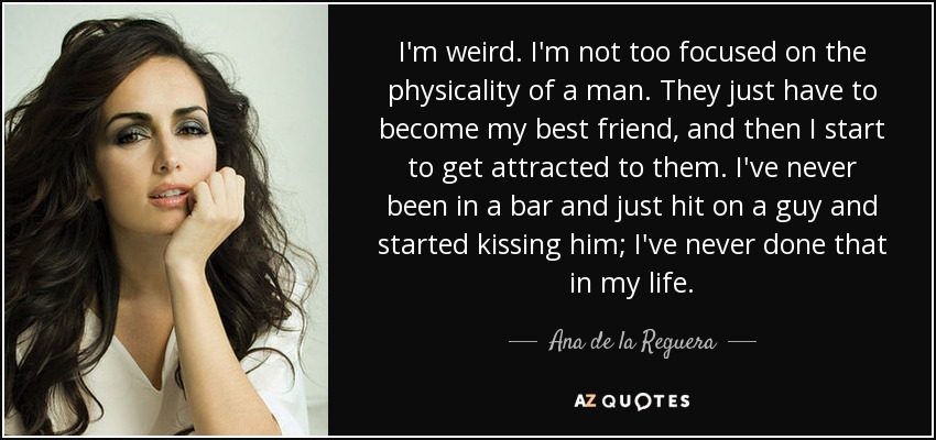 I'm weird. I'm not too focused on the physicality of a man. They just have to become my best friend, and then I start to get attracted to them. I've never been in a bar and just hit on a guy and started kissing him; I've never done that in my life. - Ana de la Reguera