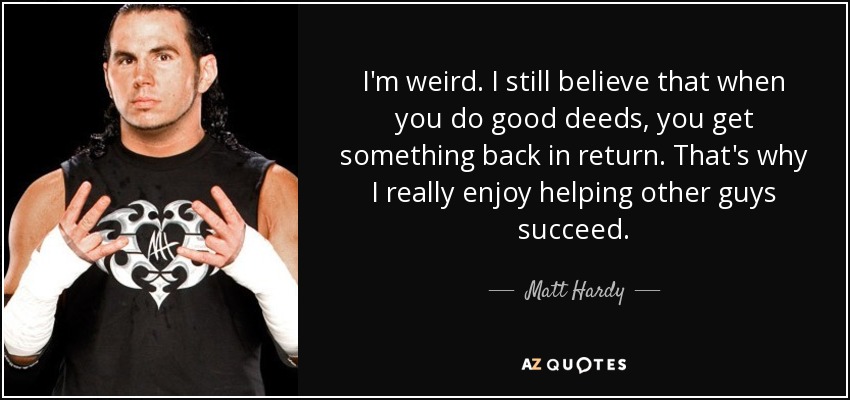 I'm weird. I still believe that when you do good deeds, you get something back in return. That's why I really enjoy helping other guys succeed. - Matt Hardy