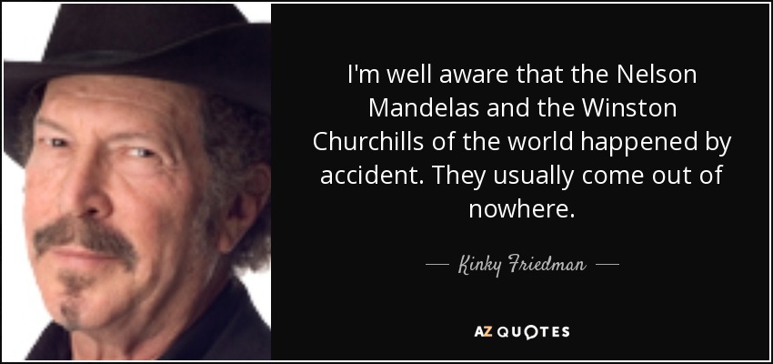 I'm well aware that the Nelson Mandelas and the Winston Churchills of the world happened by accident. They usually come out of nowhere. - Kinky Friedman