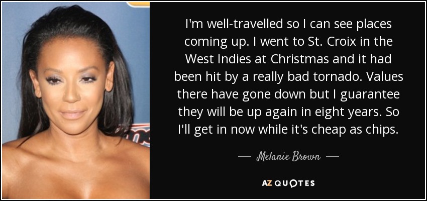 I'm well-travelled so I can see places coming up. I went to St. Croix in the West Indies at Christmas and it had been hit by a really bad tornado. Values there have gone down but I guarantee they will be up again in eight years. So I'll get in now while it's cheap as chips. - Melanie Brown