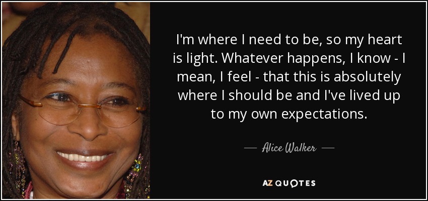 I'm where I need to be, so my heart is light. Whatever happens, I know - I mean, I feel - that this is absolutely where I should be and I've lived up to my own expectations. - Alice Walker