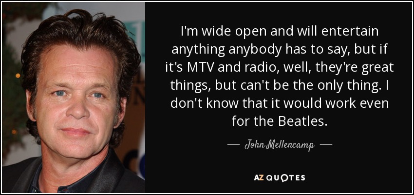 I'm wide open and will entertain anything anybody has to say, but if it's MTV and radio, well, they're great things, but can't be the only thing. I don't know that it would work even for the Beatles. - John Mellencamp