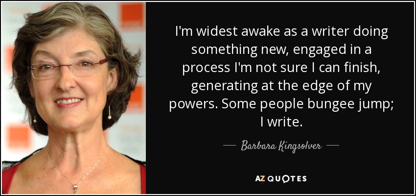 I'm widest awake as a writer doing something new, engaged in a process I'm not sure I can finish, generating at the edge of my powers. Some people bungee jump; I write. - Barbara Kingsolver
