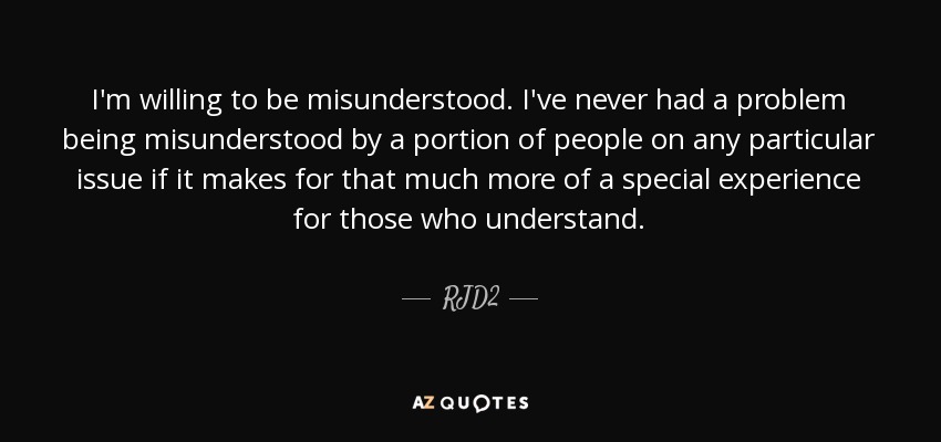 I'm willing to be misunderstood. I've never had a problem being misunderstood by a portion of people on any particular issue if it makes for that much more of a special experience for those who understand. - RJD2