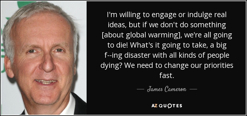 I'm willing to engage or indulge real ideas, but if we don't do something [about global warming], we're all going to die! What's it going to take, a big f--ing disaster with all kinds of people dying? We need to change our priorities fast. - James Cameron