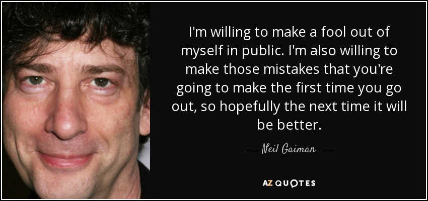 I'm willing to make a fool out of myself in public. I'm also willing to make those mistakes that you're going to make the first time you go out, so hopefully the next time it will be better. - Neil Gaiman