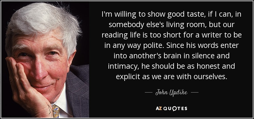 I'm willing to show good taste, if I can, in somebody else's living room, but our reading life is too short for a writer to be in any way polite. Since his words enter into another's brain in silence and intimacy, he should be as honest and explicit as we are with ourselves. - John Updike