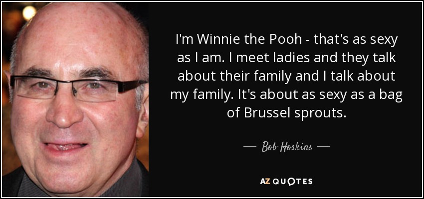 I'm Winnie the Pooh - that's as sexy as I am. I meet ladies and they talk about their family and I talk about my family. It's about as sexy as a bag of Brussel sprouts. - Bob Hoskins