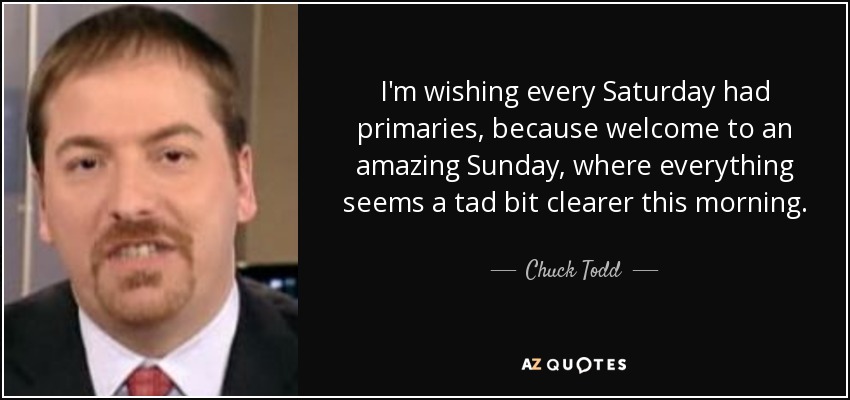 I'm wishing every Saturday had primaries, because welcome to an amazing Sunday, where everything seems a tad bit clearer this morning. - Chuck Todd