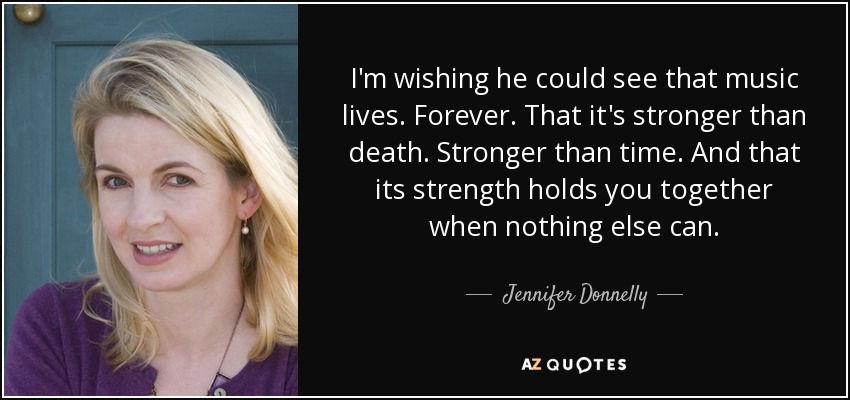 I'm wishing he could see that music lives. Forever. That it's stronger than death. Stronger than time. And that its strength holds you together when nothing else can. - Jennifer Donnelly