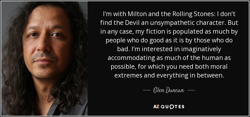 I'm with Milton and the Rolling Stones: I don't find the Devil an unsympathetic character. But in any case, my fiction is populated as much by people who do good as it is by those who do bad. I'm interested in imaginatively accommodating as much of the human as possible, for which you need both moral extremes and everything in between. - Glen Duncan