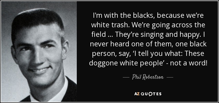 I'm with the blacks, because we’re white trash. We’re going across the field … They’re singing and happy. I never heard one of them, one black person, say, ‘I tell you what: These doggone white people’ - not a word! - Phil Robertson