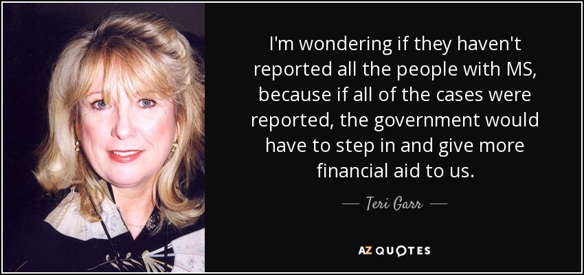 I'm wondering if they haven't reported all the people with MS, because if all of the cases were reported, the government would have to step in and give more financial aid to us. - Teri Garr