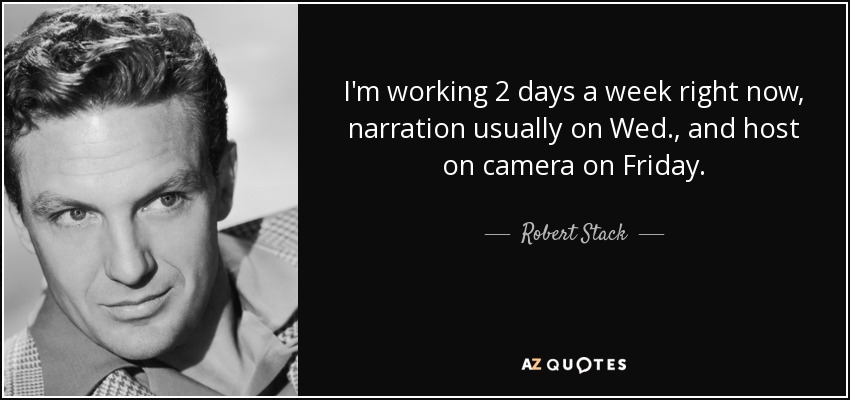 I'm working 2 days a week right now, narration usually on Wed., and host on camera on Friday. - Robert Stack