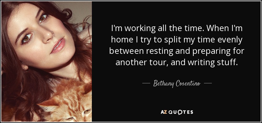 I'm working all the time. When I'm home I try to split my time evenly between resting and preparing for another tour, and writing stuff. - Bethany Cosentino